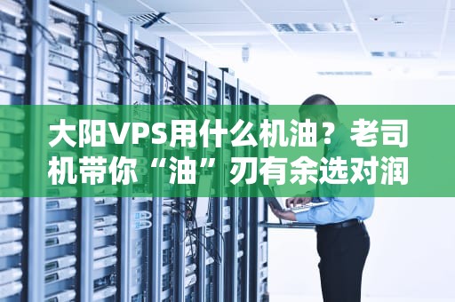 大阳VPS用什么机油？老司机带你“油”刃有余选对润滑神器！
