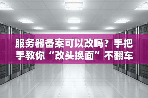 服务器备案可以改吗？手把手教你“改头换面”不翻车！