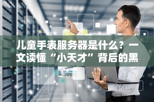 儿童手表服务器是什么？一文读懂“小天才”背后的黑科技！
