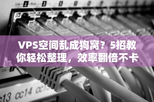 VPS空间乱成狗窝？5招教你轻松整理，效率翻倍不卡顿！