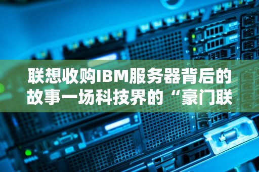 联想收购IBM服务器背后的故事一场科技界的“豪门联姻”