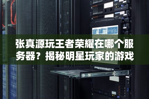 张真源玩王者荣耀在哪个服务器？揭秘明星玩家的游戏日常与服务器选择技巧！
