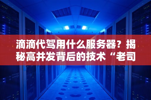 滴滴代驾用什么服务器？揭秘高并发背后的技术“老司机”