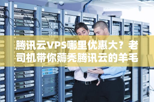 腾讯云VPS哪里优惠大？老司机带你薅秃腾讯云的羊毛！