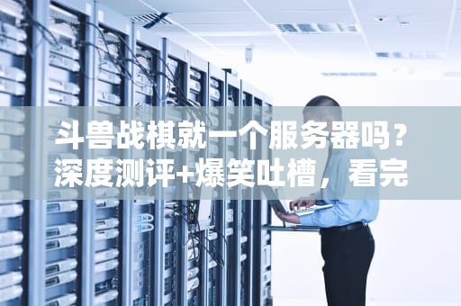 斗兽战棋就一个服务器吗？深度测评+爆笑吐槽，看完秒懂！