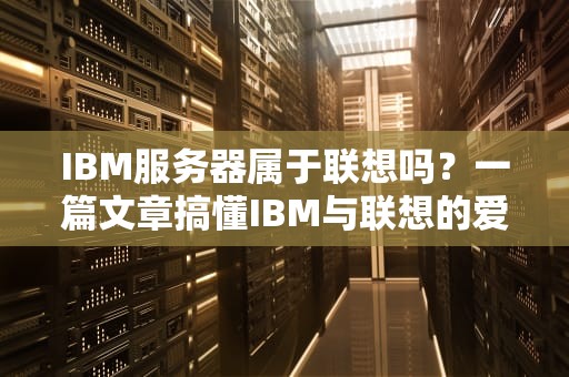 IBM服务器属于联想吗？一篇文章搞懂IBM与联想的爱恨情仇！