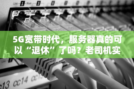 5G宽带时代，服务器真的可以“退休”了吗？老司机实测给你答案！