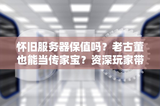 怀旧服务器保值吗？老古董也能当传家宝？资深玩家带你揭秘！