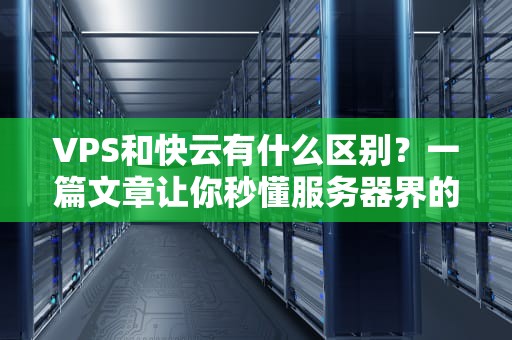 VPS和快云有什么区别？一篇文章让你秒懂服务器界的租房vs酒店式公寓