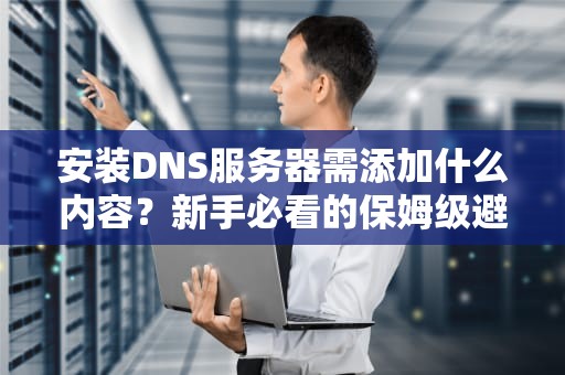 安装DNS服务器需添加什么内容？新手必看的保姆级避坑指南！