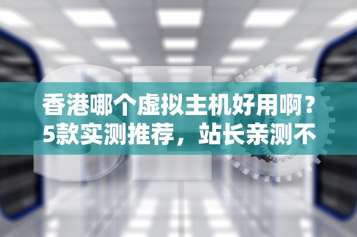香港哪个虚拟主机好用啊？5款实测推荐，站长亲测不踩雷！