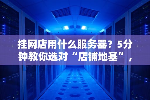 挂网店用什么服务器？5分钟教你选对“店铺地基”，告别卡顿掉单！