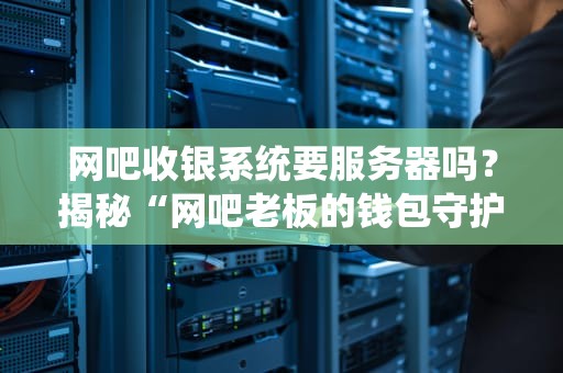 网吧收银系统要服务器吗？揭秘“网吧老板的钱包守护神”到底靠啥吃饭！