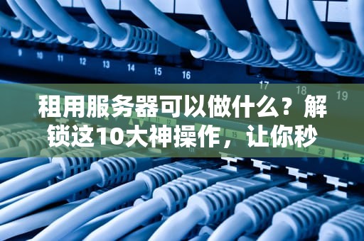 租用服务器可以做什么？解锁这10大神操作，让你秒变技术大佬！