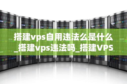 搭建vps自用违法么是什么_搭建vps违法吗_搭建VPS自用是否违法？