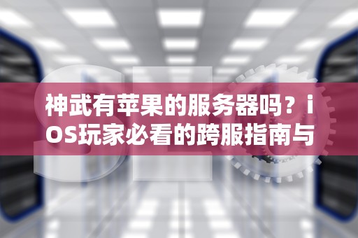 神武有苹果的服务器吗？iOS玩家必看的跨服指南与幽默吐槽