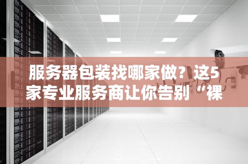 服务器包装找哪家做？这5家专业服务商让你告别“裸奔”焦虑！