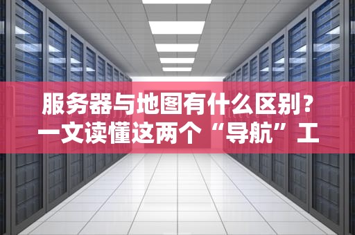 服务器与地图有什么区别？一文读懂这两个“导航”工具的差异！