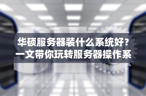 华硕服务器装什么系统好？一文带你玩转服务器操作系统选择！