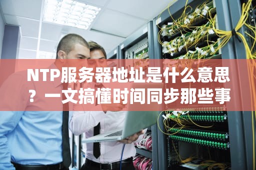 NTP服务器地址是什么意思？一文搞懂时间同步那些事儿！