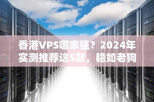 香港VPS哪家强？2024年实测推荐这5款，稳如老狗还便宜！