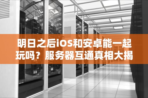 明日之后iOS和安卓能一起玩吗？服务器互通真相大揭秘！