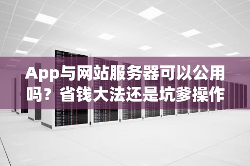 App与网站服务器可以公用吗？省钱大法还是坑爹操作？老司机实测告诉你答案！