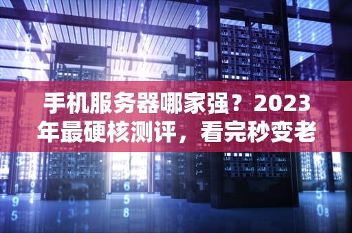 手机服务器哪家强？2023年最硬核测评，看完秒变老司机！