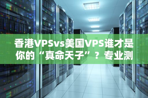 香港VPSvs美国VPS谁才是你的“真命天子”？专业测评+避坑指南！