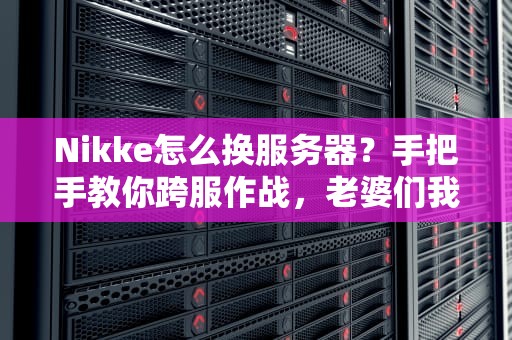 Nikke怎么换服务器？手把手教你跨服作战，老婆们我来啦！
