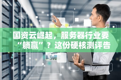 国资云崛起，服务器行业要“躺赢”？这份硬核测评告诉你真相！