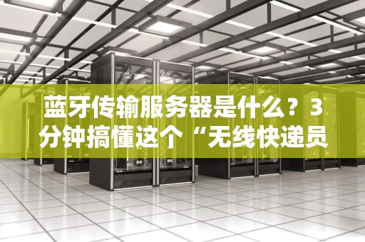 蓝牙传输服务器是什么？3分钟搞懂这个“无线快递员”的工作原理！