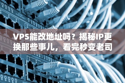VPS能改地址吗？揭秘IP更换那些事儿，看完秒变老司机！