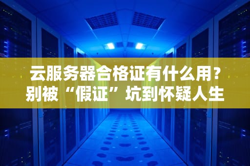 云服务器合格证有什么用？别被“假证”坑到怀疑人生！