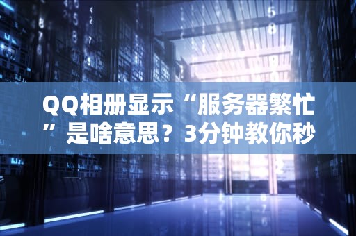 QQ相册显示“服务器繁忙”是啥意思？3分钟教你秒懂+自救指南！