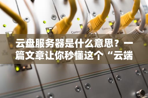 云盘服务器是什么意思？一篇文章让你秒懂这个“云端大仓库”！