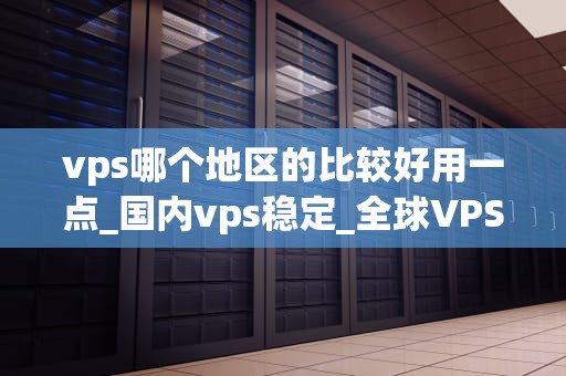 vps哪个地区的比较好用一点_国内vps稳定_全球VPS服务地区选择指南
