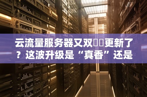 云流量服务器又双叒叕更新了？这波升级是“真香”还是“智商税”？