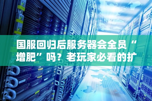 国服回归后服务器会全员“增肥”吗？老玩家必看的扩容真相与避坑指南！