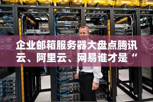 企业邮箱服务器大盘点腾讯云、阿里云、网易谁才是“邮”中王者？
