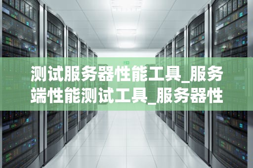 测试服务器性能工具_服务端性能测试工具_服务器性能测试工具的全面解析