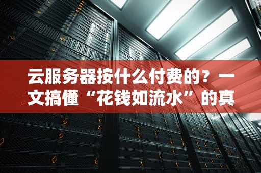 云服务器按什么付费的？一文搞懂“花钱如流水”的真相！