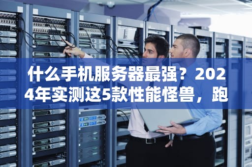 什么手机服务器最强？2024年实测这5款性能怪兽，跑分狂飙到离谱！