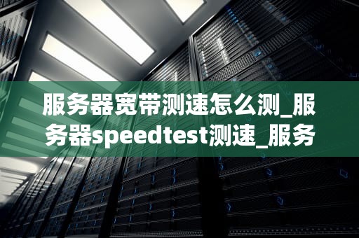 服务器宽带测速怎么测_服务器speedtest测速_服务器宽带测速的全面指南