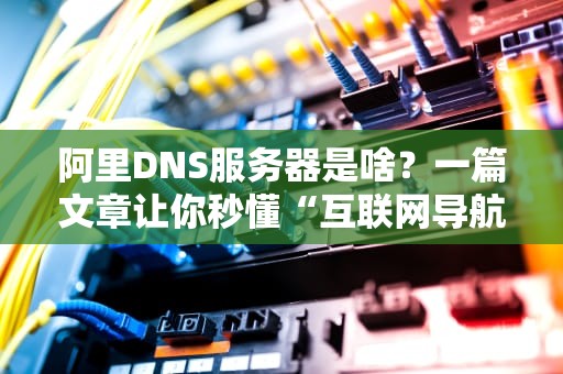 阿里DNS服务器是啥？一篇文章让你秒懂“互联网导航员”的奥秘！