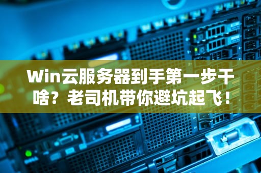 Win云服务器到手第一步干啥？老司机带你避坑起飞！