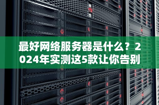 最好网络服务器是什么？2024年实测这5款让你告别转圈圈！