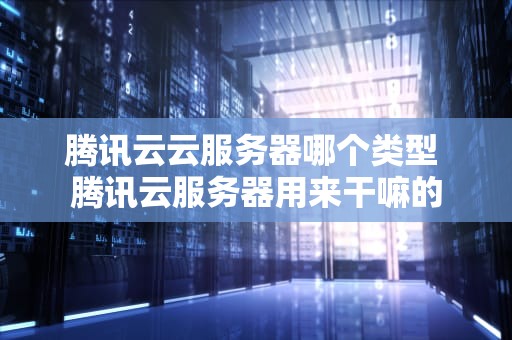 腾讯云云服务器哪个类型 腾讯云服务器用来干嘛的