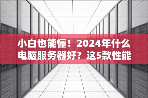 小白也能懂！2024年什么电脑服务器好？这5款性能怪兽闭眼入