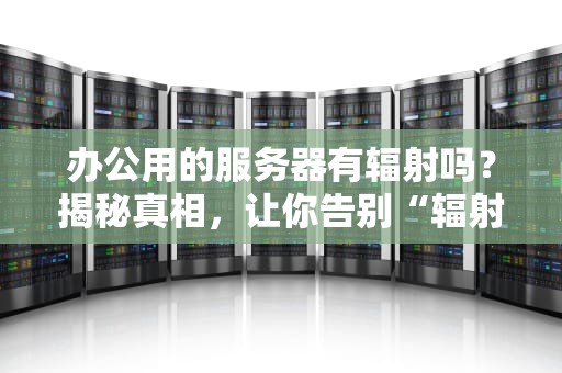 办公用的服务器有辐射吗？揭秘真相，让你告别“辐射焦虑”！
